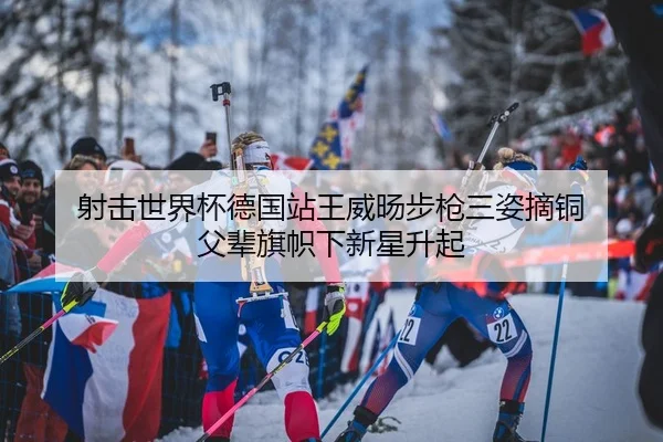 射击世界杯德国站王威旸步枪三姿摘铜 父辈旗帜下新星升起